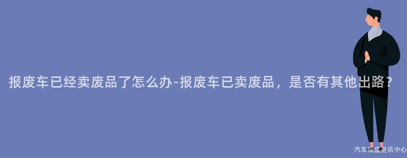 报废车已经卖废品了怎么办-报废车已卖废品，是否有其他出路？