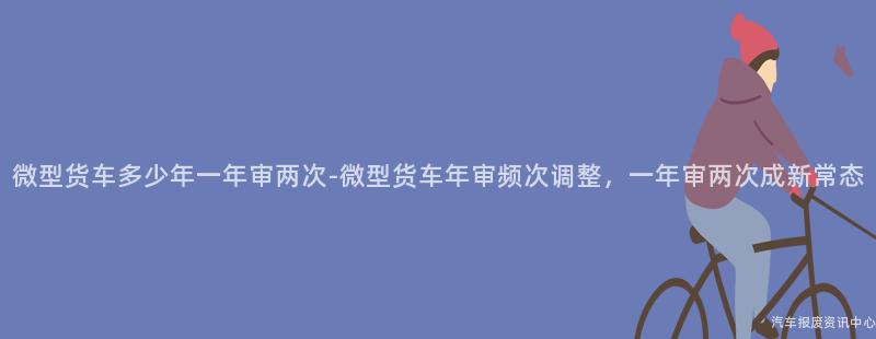 微型货车多少年一年审两次-微型货车年审频次调整，一年审两次成新常态
