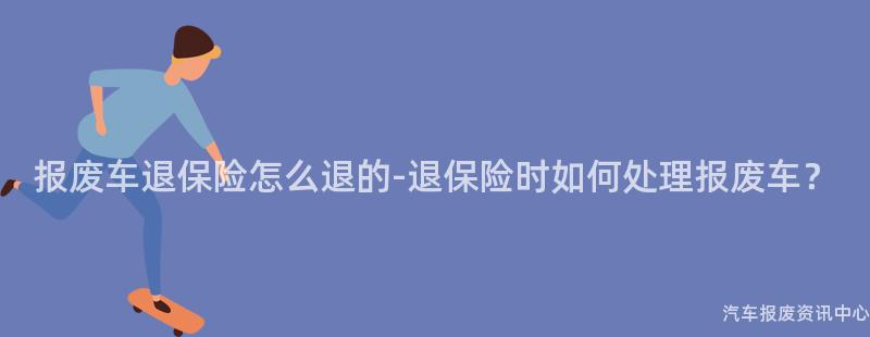 报废车退保险怎么退的-退保险时如何处理报废车？