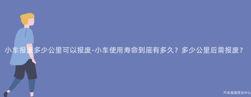 小车报废多少公里可以报废-小车使用寿命到底有多久？多少公里后需报废？