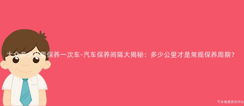 大众多少公里保养一次车-汽车保养间隔大揭秘：多少公里才是常规保养周期？