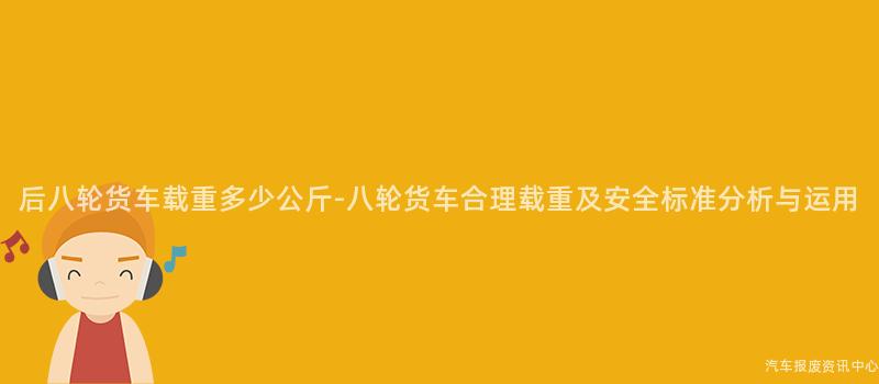 后八轮货车载重多少公斤-八轮货车合理载重及安全标准分析与运用