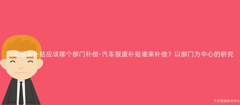 汽车报废补贴应该哪个部门补偿-汽车报废补贴谁来补偿？以部门为中心的研究