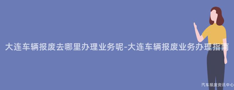 大连车辆报废去哪里办理业务呢-大连车辆报废业务办理指南