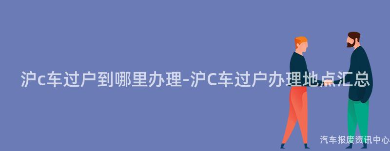 沪c车过户到哪里办理-沪C车过户办理地点汇总
