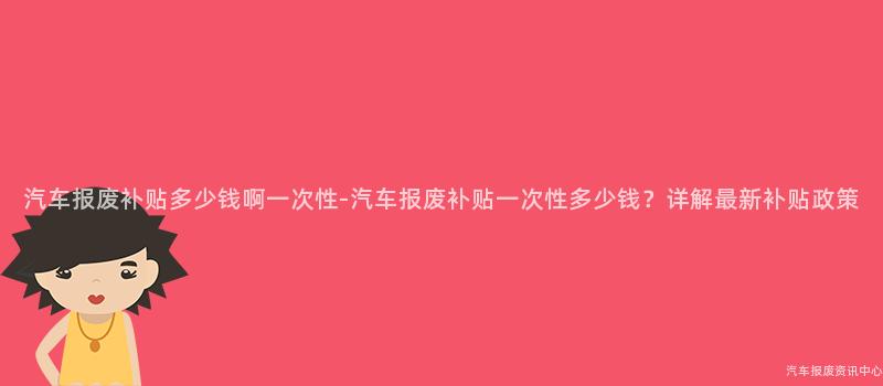 汽车报废补贴多少钱啊一次性-汽车报废补贴一次性多少钱？详解最新补贴政策