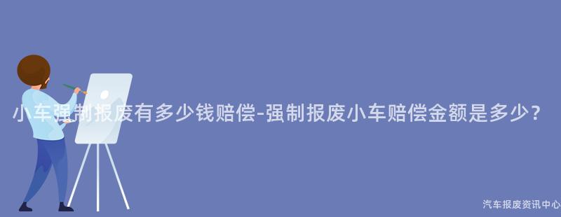小车强制报废有多少钱赔偿-强制报废小车赔偿金额是多少？