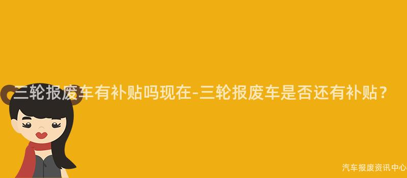 三轮报废车有补贴吗现在-三轮报废车是否还有补贴？