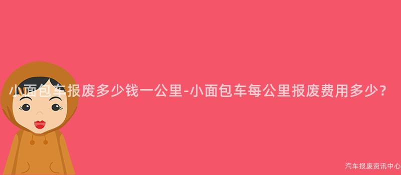 小面包车报废多少钱一公里-小面包车每公里报废费用多少？
