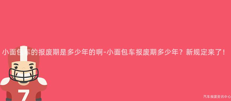 小面包车的报废期是多少年的啊-小面包车报废期多少年？新规定来了！