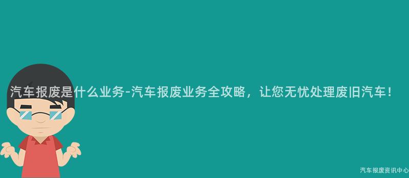 汽车报废是什么业务-汽车报废业务全攻略，让您无忧处理废旧汽车！