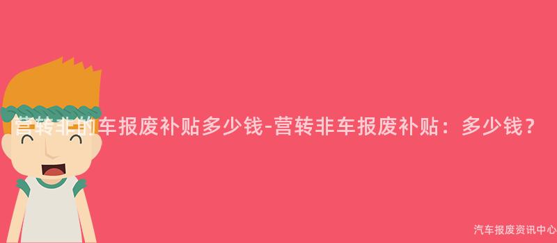 营转非的车报废补贴多少钱-营转非车报废补贴：多少钱？