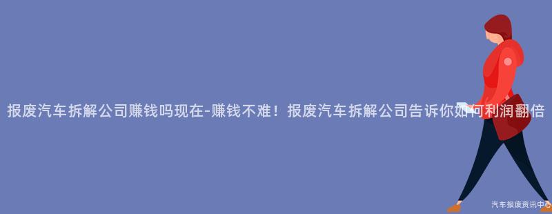 报废汽车拆解公司赚钱吗现在-赚钱不难！报废汽车拆解公司告诉你如何利润翻倍