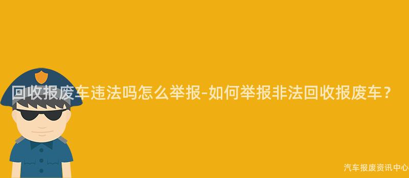 回收报废车违法吗怎么举报-如何举报非法回收报废车？