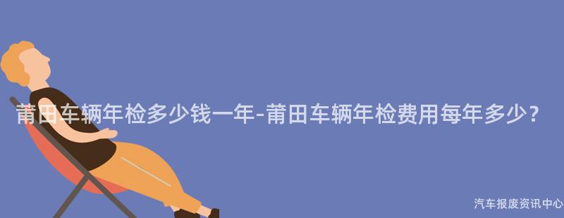 莆田车辆年检多少钱一年-莆田车辆年检费用每年多少？