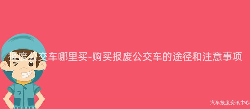 报废公交车哪里买-购买报废公交车的途径和注意事项