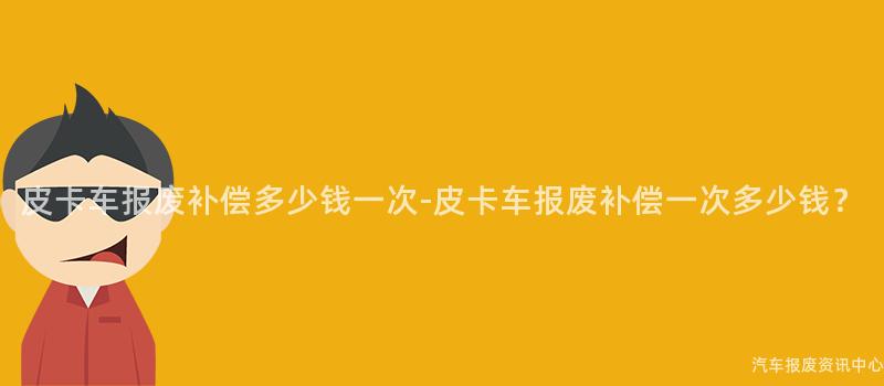皮卡车报废补偿多少钱一次-皮卡车报废补偿一次多少钱？
