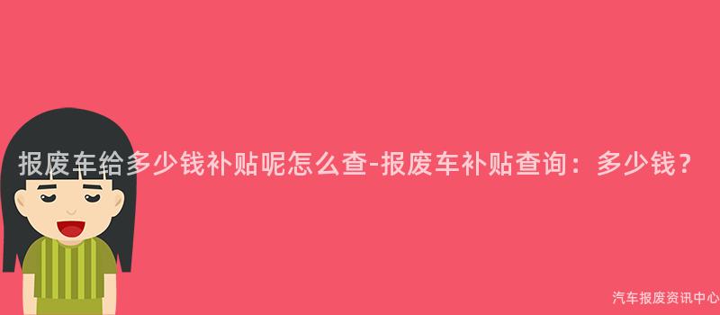 报废车给多少钱补贴呢怎么查-报废车补贴查询：多少钱？