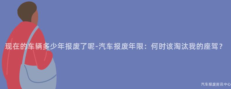 现在的车辆多少年报废了呢-汽车报废年限：何时该淘汰我的座驾？