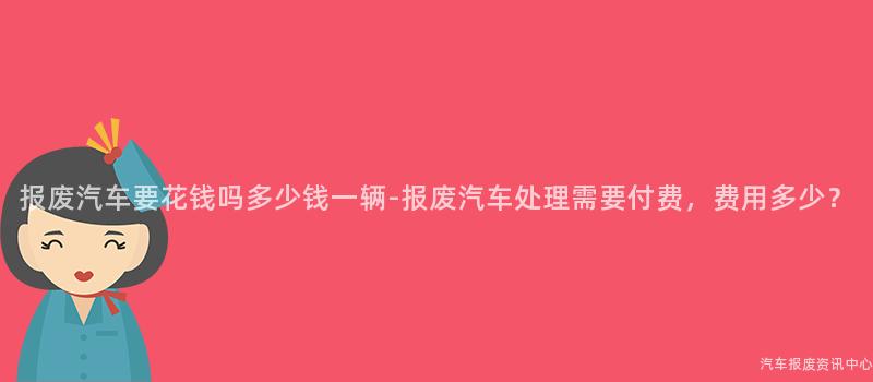 报废汽车要花钱吗多少钱一辆-报废汽车处理需要付费，费用多少？