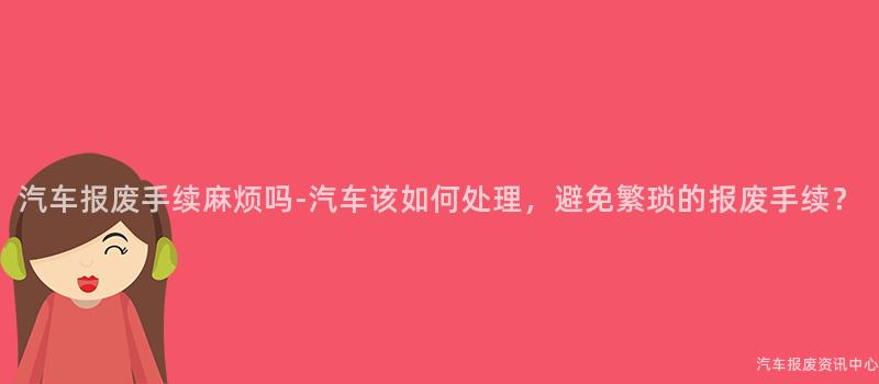 汽车报废手续麻烦吗-汽车该如何处理，避免繁琐的报废手续？