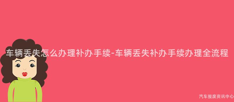 车辆丢失怎么办理补办手续-车辆丢失补办手续办理全流程