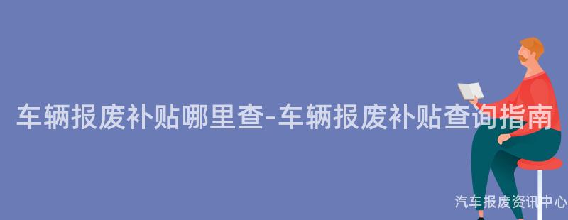 车辆报废补贴哪里查-车辆报废补贴查询指南