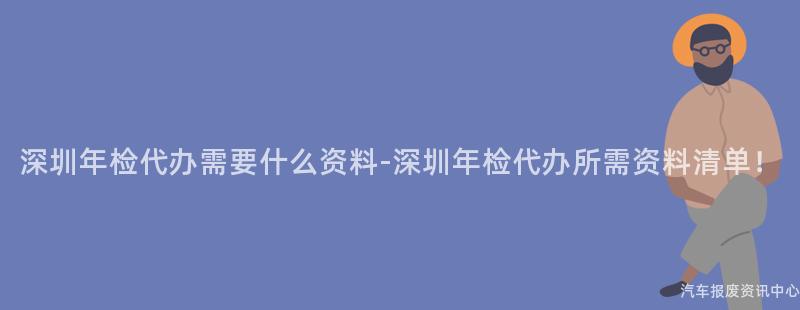 深圳年检代办需要什么资料-深圳年检代办所需资料清单！