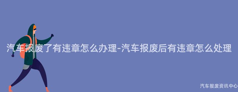 汽车报废了有违章怎么办理-汽车报废后有违章怎么处理