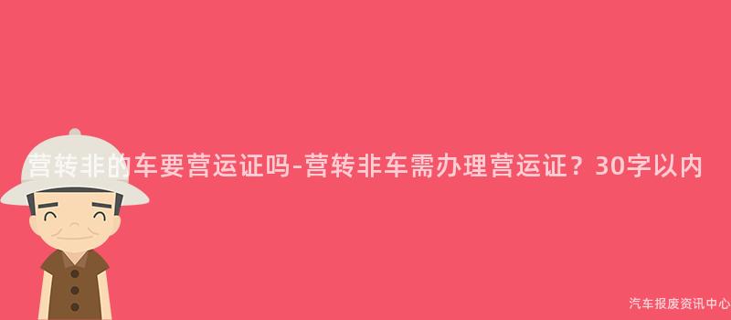 营转非的车要营运证吗-营转非车需办理营运证？30字以内