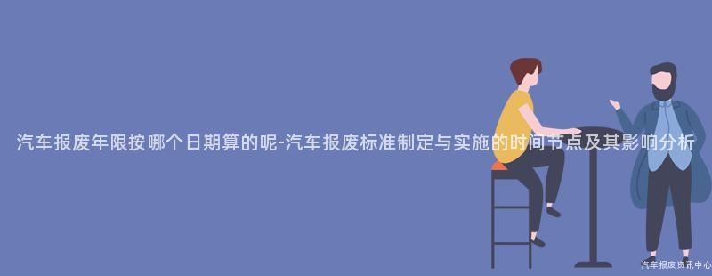 汽车报废年限按哪个日期算的呢-汽车报废标准制定与实施的时间节点及其影响分析