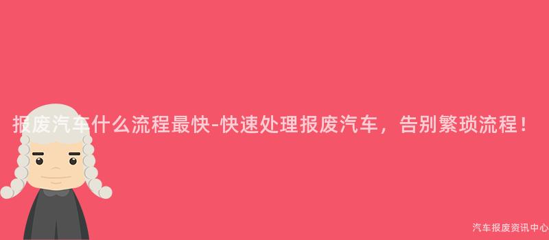 报废汽车什么流程最快-快速处理报废汽车，告别繁琐流程！