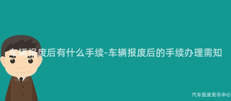 车辆报废后有什么手续-车辆报废后的手续办理需知