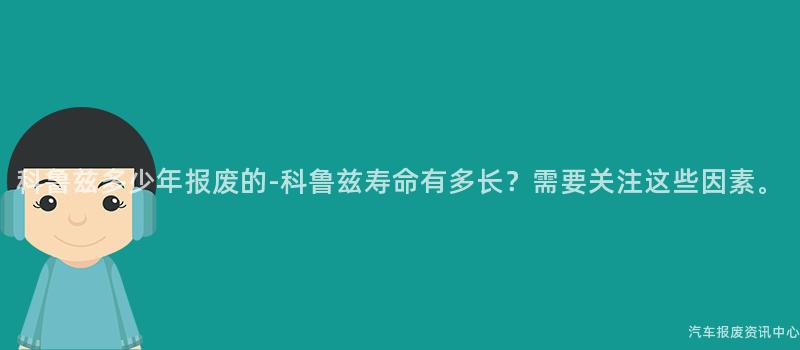 科鲁兹多少年报废的-科鲁兹寿命有多长？需要关注这些因素。