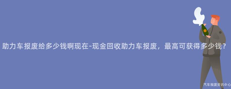 助力车报废给多少钱啊现在-现金回收助力车报废，最高可获得多少钱？