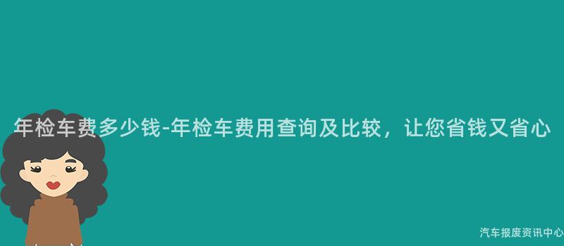 年检车费多少钱-年检车费用查询及比较，让您省钱又省心