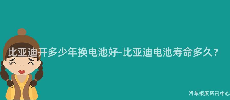 比亚迪开多少年换电池好-比亚迪电池寿命多久？