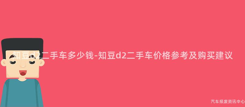 知豆d2二手车多少钱-知豆d2二手车价格参考及购买建议