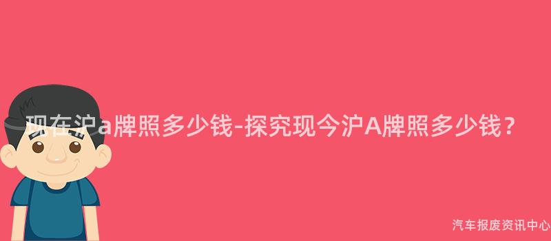现在沪a牌照多少钱-探究现今沪A牌照多少钱？