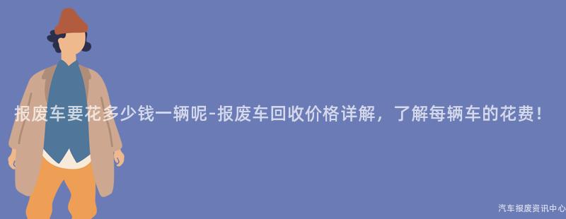 报废车要花多少钱一辆呢-报废车回收价格详解，了解每辆车的花费！