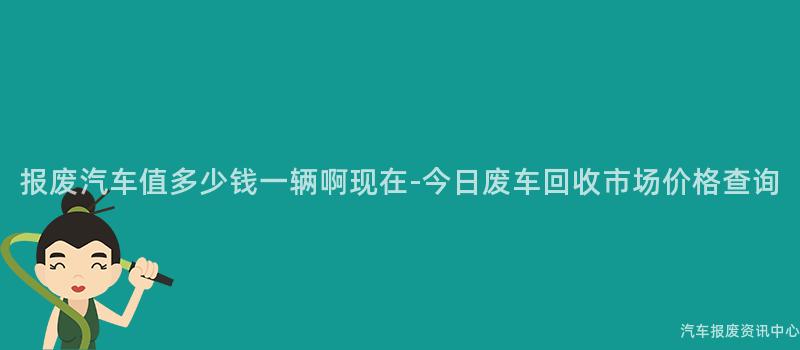 报废汽车值多少钱一辆啊现在-今日废车回收市场价格查询