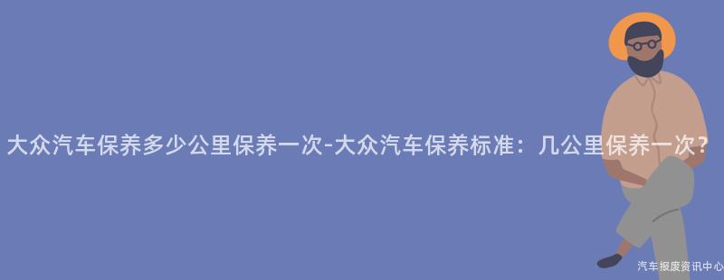 大众汽车保养多少公里保养一次-大众汽车保养标准：几公里保养一次？