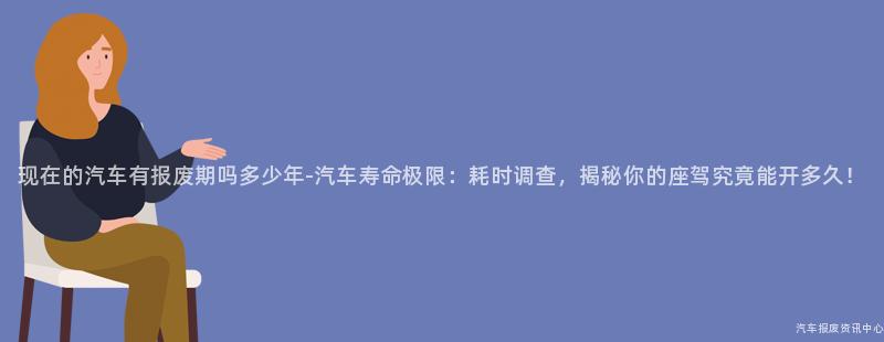 现在的汽车有报废期吗多少年-汽车寿命极限：耗时调查，揭秘你的座驾究竟能开多久！