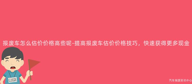 报废车怎么估价价格高些呢-提高报废车估价价格技巧，快速获得更多现金