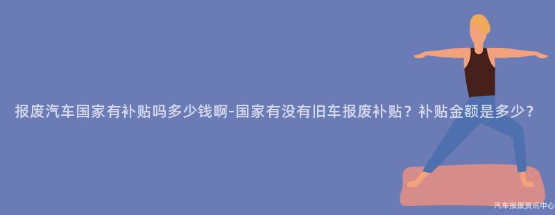 报废汽车国家有补贴吗多少钱啊-国家有没有旧车报废补贴？补贴金额是多少？