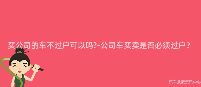 买公司的车不过户可以吗?-公司车买卖是否必须过户？