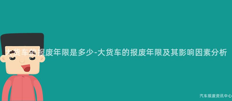 大货车的报废年限是多少-大货车的报废年限及其影响因素分析