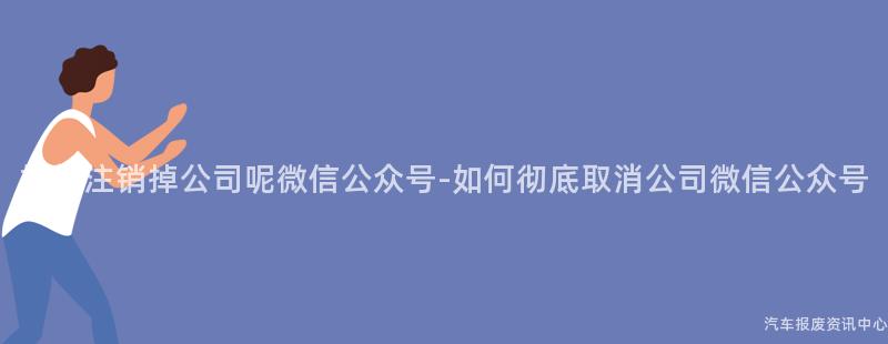 如何注销掉公司呢微信公众号-如何彻底取消公司微信公众号