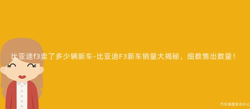 比亚迪f3卖了多少辆新车-比亚迪F3新车销量大揭秘，细数售出数量！