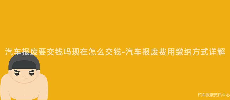 汽车报废要交钱吗现在怎么交钱-汽车报废费用缴纳方式详解